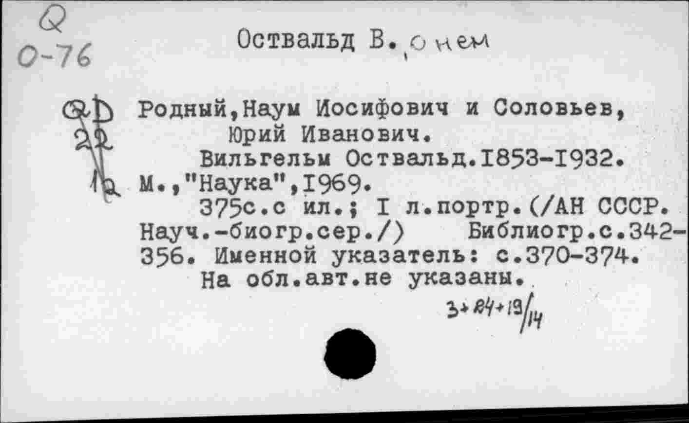 ﻿Оствальд В. о нем
Годный,Наум Иосифович и Соловьев, Юрий Иванович.
Вильгельм Оствальд. 1853-1932.
М.,”Наука”,1969.
3?5с.с ил.5 I л.портр.(/АН СССР. Науч.-био гр.с ер./)	Библио гр.с.342-
356. Именной указатель: с.370-374.
На обл.авт.не указаны.